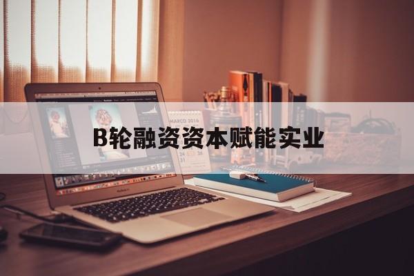 钦州市B轮融资资本赋能实业(b轮融资公司值得工作吗)