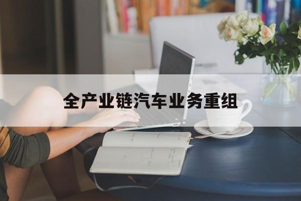 钦州市全产业链汽车业务重组(全产业链汽车业务重组的意义)